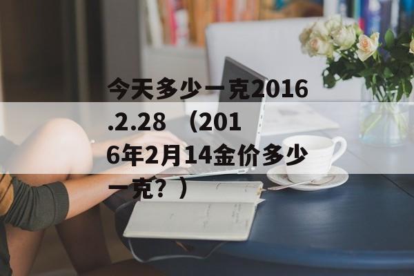 今天多少一克2016.2.28 （2016年2月14金价多少一克？）