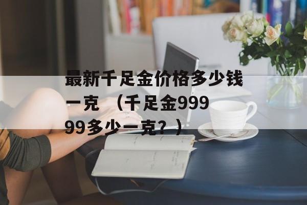 最新千足金价格多少钱一克 （千足金99999多少一克？）