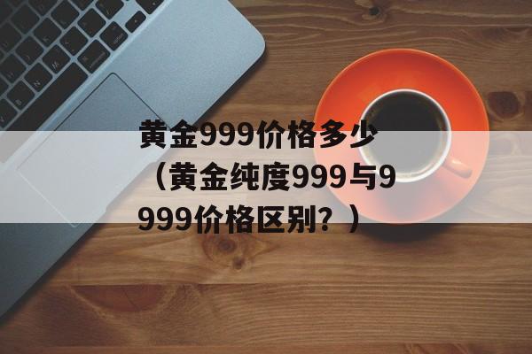 黄金999价格多少 （黄金纯度999与9999价格区别？）