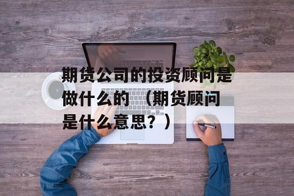 期货公司的投资顾问是做什么的 （期货顾问是什么意思？）