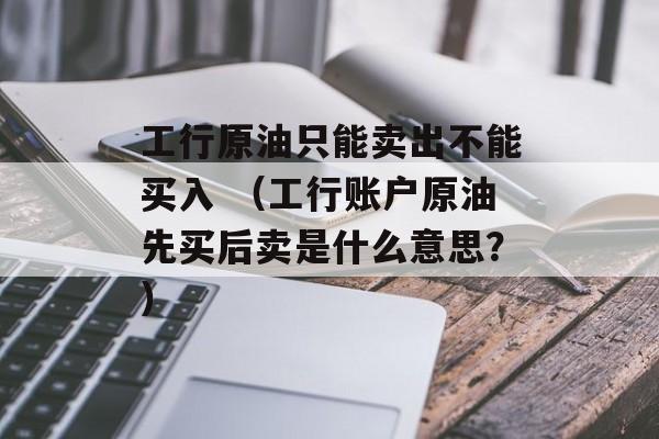 工行原油只能卖出不能买入 （工行账户原油先买后卖是什么意思？）