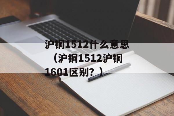 沪铜1512什么意思 （沪铜1512沪铜1601区别？）