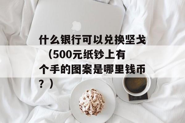 什么银行可以兑换坚戈 （500元纸钞上有个手的图案是哪里钱币？）