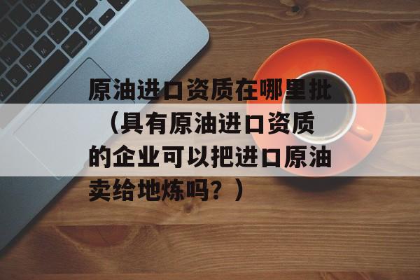 原油进口资质在哪里批 （具有原油进口资质的企业可以把进口原油卖给地炼吗？）