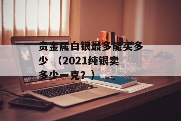 贵金属白银最多能买多少 （2021纯银卖多少一克？）