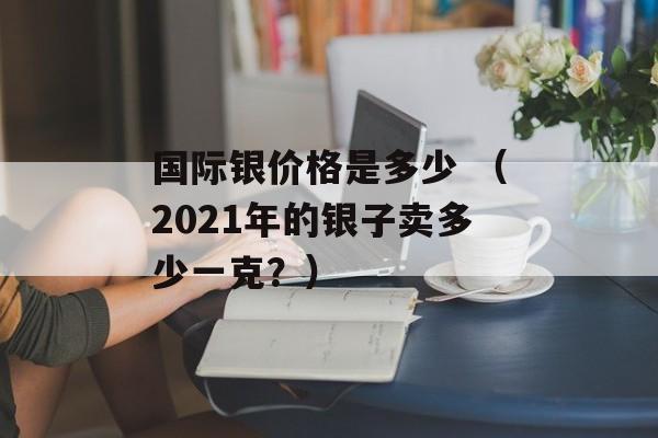 国际银价格是多少 （2021年的银子卖多少一克？）