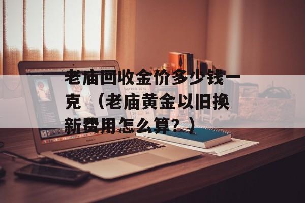 老庙回收金价多少钱一克 （老庙黄金以旧换新费用怎么算？）