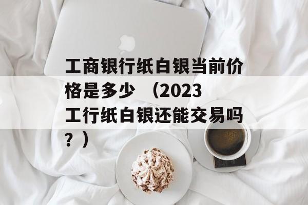 工商银行纸白银当前价格是多少 （2023工行纸白银还能交易吗？）