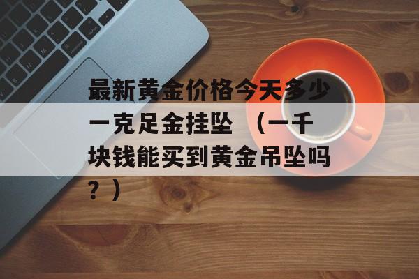 最新黄金价格今天多少一克足金挂坠 （一千块钱能买到黄金吊坠吗？）