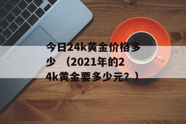 今日24k黄金价格多少 （2021年的24k黄金要多少元？）