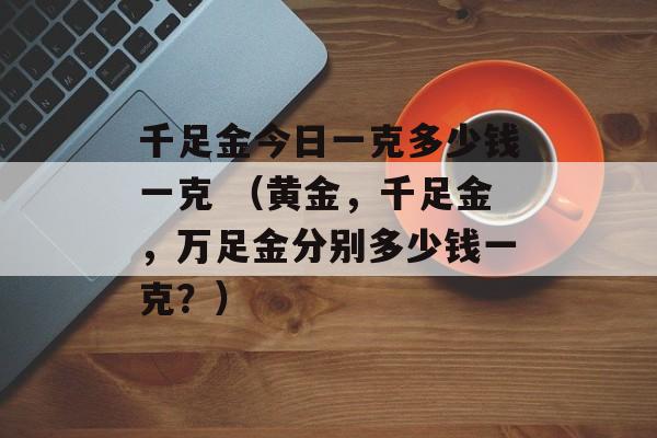 千足金今日一克多少钱一克 （黄金，千足金，万足金分别多少钱一克？）