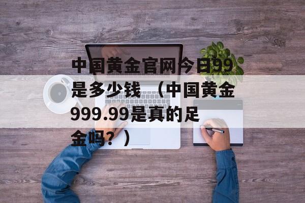 中国黄金官网今日99是多少钱 （中国黄金999.99是真的足金吗？）