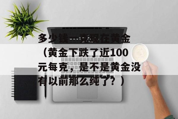 多少钱一克现在黄金 （黄金下跌了近100元每克，是不是黄金没有以前那么纯了？）