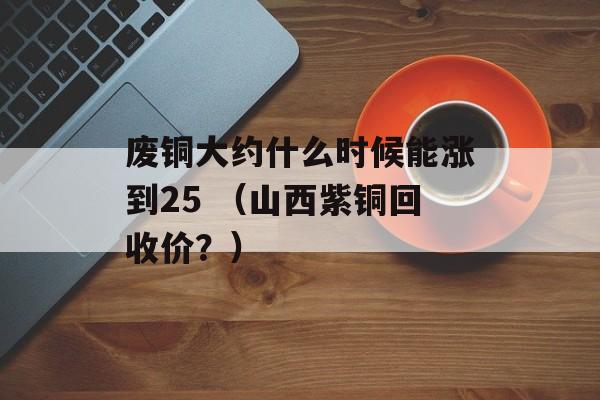 废铜大约什么时候能涨到25 （山西紫铜回收价？）