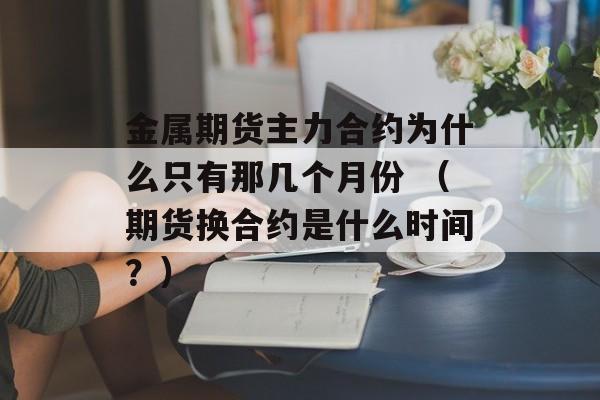 金属期货主力合约为什么只有那几个月份 （期货换合约是什么时间？）