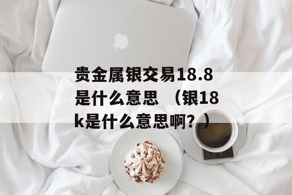 贵金属银交易18.8是什么意思 （银18k是什么意思啊？）