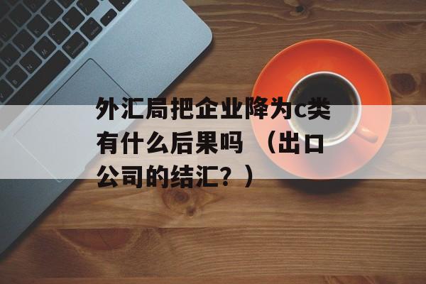 外汇局把企业降为c类有什么后果吗 （出口公司的结汇？）