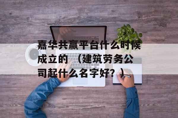 嘉华共赢平台什么时候成立的 （建筑劳务公司起什么名字好？）