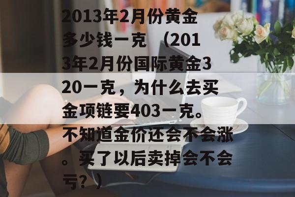 2013年2月份黄金多少钱一克 （2013年2月份国际黄金320一克，为什么去买金项链要403一克。不知道金价还会不会涨。买了以后卖掉会不会亏？）