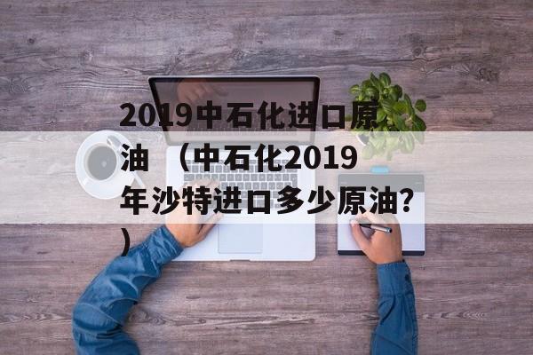 2019中石化进口原油 （中石化2019年沙特进口多少原油？）