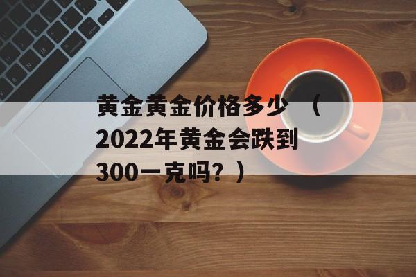 黄金黄金价格多少 （2022年黄金会跌到300一克吗？）