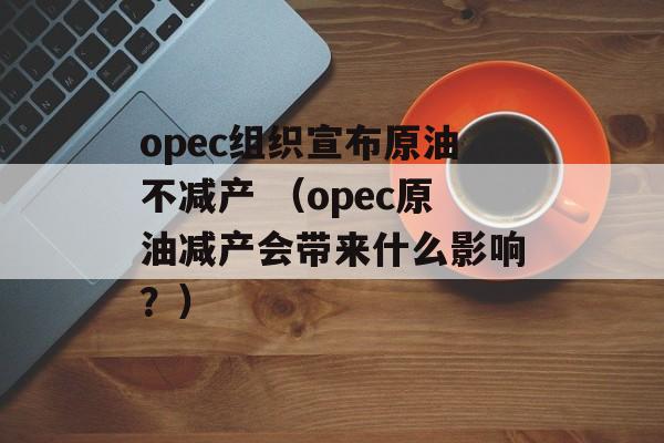 opec组织宣布原油不减产 （opec原油减产会带来什么影响？）