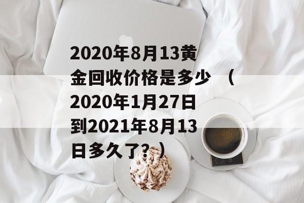 2020年8月13黄金回收价格是多少 （2020年1月27日到2021年8月13日多久了？）