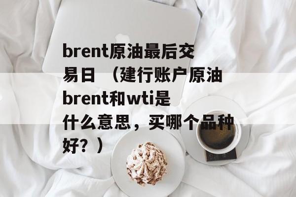 brent原油最后交易日 （建行账户原油brent和wti是什么意思，买哪个品种好？）