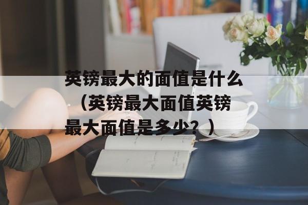 英镑最大的面值是什么 （英镑最大面值英镑最大面值是多少？）