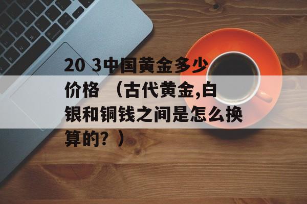 20 3中国黄金多少价格 （古代黄金,白银和铜钱之间是怎么换算的？）