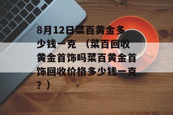 8月12日菜百黄金多少钱一克 （菜百回收黄金首饰吗菜百黄金首饰回收价格多少钱一克？）