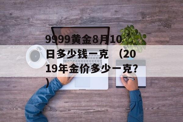 9999黄金8月10日多少钱一克 （2019年金价多少一克？）