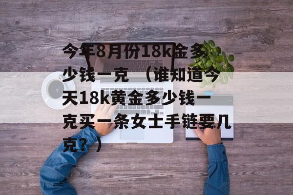 今年8月份18k金多少钱一克 （谁知道今天18k黄金多少钱一克买一条女士手链要几克？）