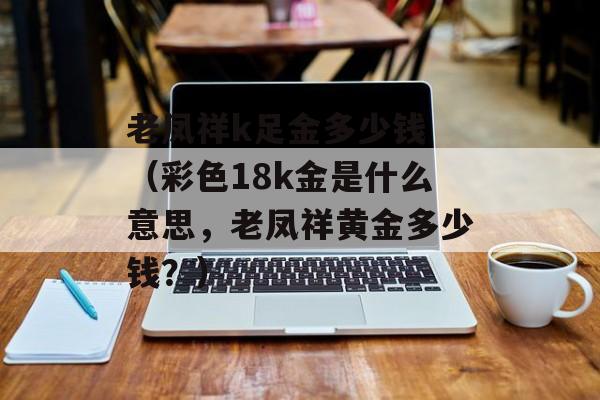 老凤祥k足金多少钱 （彩色18k金是什么意思，老凤祥黄金多少钱？）