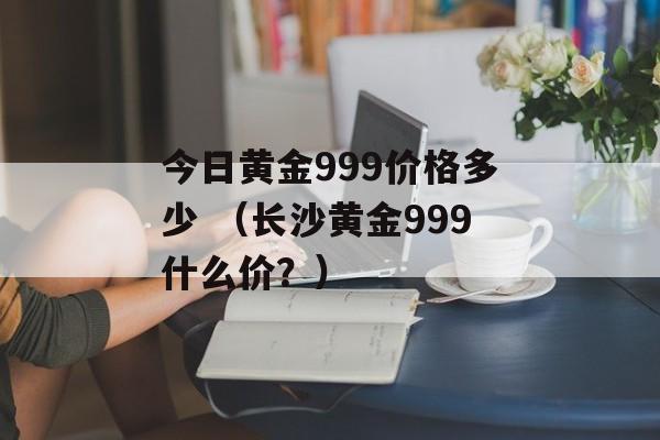 今日黄金999价格多少 （长沙黄金999什么价？）