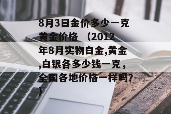 8月3日金价多少一克黄金价格 （2012年8月实物白金,黄金,白银各多少钱一克，全国各地价格一样吗？）