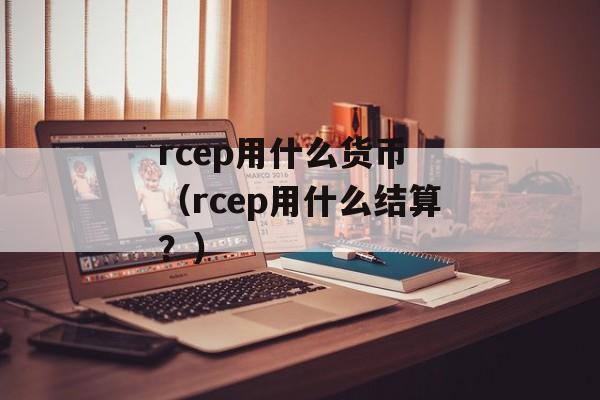 rcep用什么货币 （rcep用什么结算？）