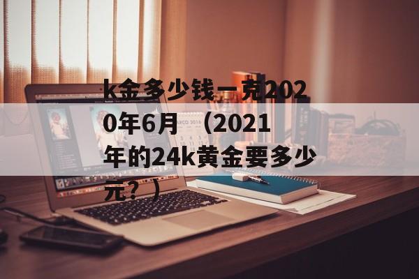 k金多少钱一克2020年6月 （2021年的24k黄金要多少元？）