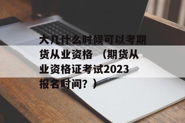 大几什么时候可以考期货从业资格 （期货从业资格证考试2023报名时间？）