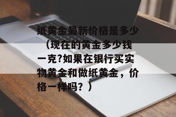 纸黄金最新价格是多少 （现在的黄金多少钱一克?如果在银行买实物黄金和做纸黄金，价格一样吗？）