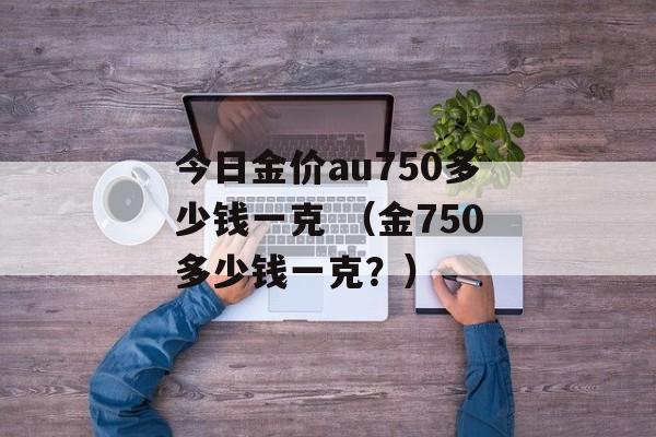 今日金价au750多少钱一克 （金750多少钱一克？）