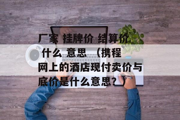 厂家 挂牌价 结算价 什么 意思 （携程网上的酒店现付卖价与底价是什么意思？）