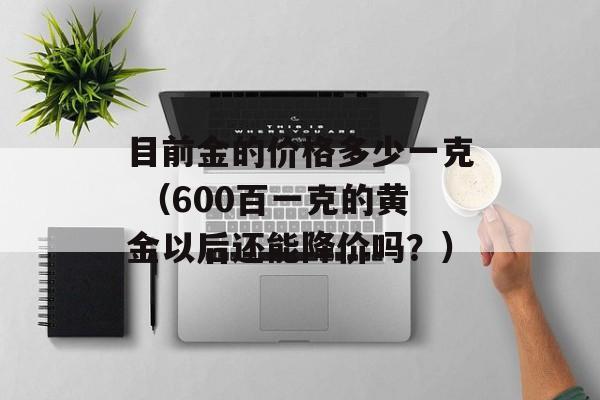 目前金的价格多少一克 （600百一克的黄金以后还能降价吗？）