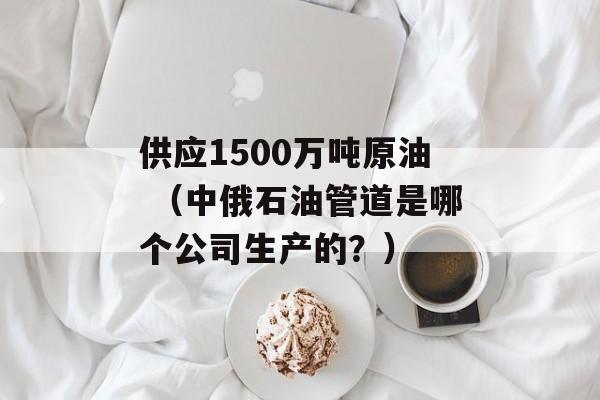 供应1500万吨原油 （中俄石油管道是哪个公司生产的？）