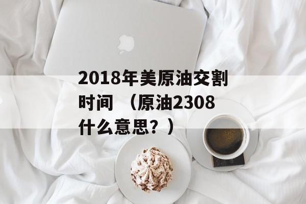 2018年美原油交割时间 （原油2308什么意思？）