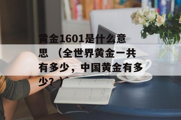 黄金1601是什么意思 （全世界黄金一共有多少，中国黄金有多少？）