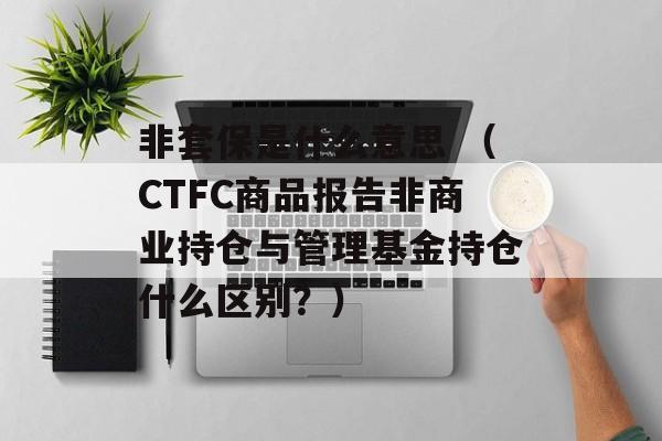 非套保是什么意思 （CTFC商品报告非商业持仓与管理基金持仓什么区别？）