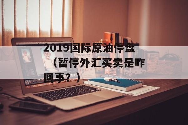 2019国际原油停盘 （暂停外汇买卖是咋回事？）