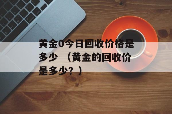 黄金0今日回收价格是多少 （黄金的回收价是多少？）