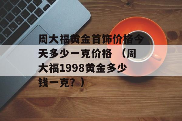 周大福黄金首饰价格今天多少一克价格 （周大福1998黄金多少钱一克？）